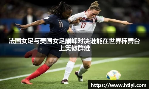 法国女足与美国女足巅峰对决谁能在世界杯舞台上笑傲群雄