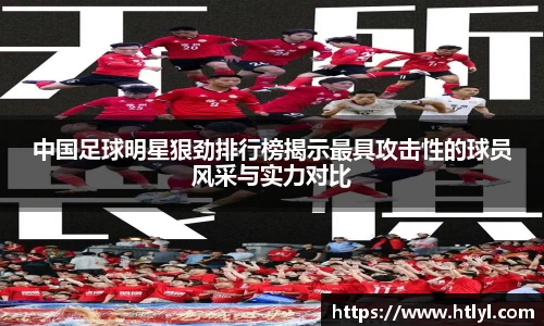 中国足球明星狠劲排行榜揭示最具攻击性的球员风采与实力对比
